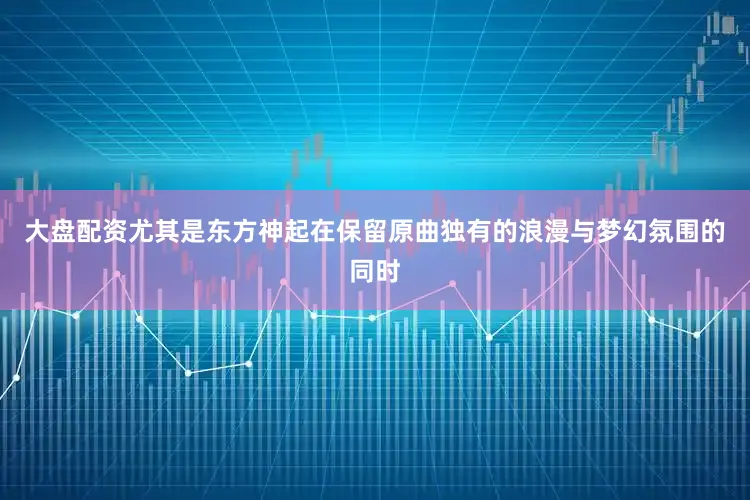 大盘配资尤其是东方神起在保留原曲独有的浪漫与梦幻氛围的同时