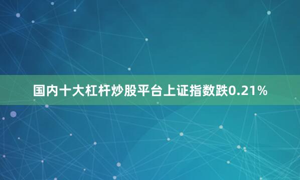 国内十大杠杆炒股平台上证指数跌0.21%