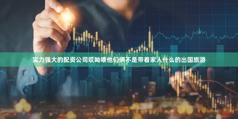 实力强大的配资公司哎呦喂他们俩不是带着家人什么的出国旅游